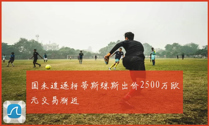 国米追逐柯蒂斯琼斯出价2500万欧元交易渐近