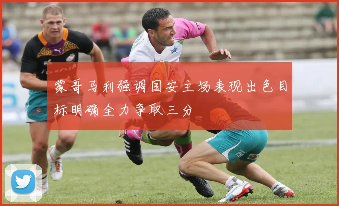 蒙哥马利强调国安主场表现出色目标明确全力争取三分