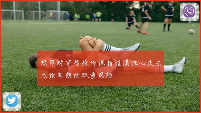 绿军对字母报价保持谨慎担心失去杰伦布朗的双重风险