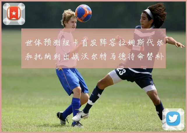 世体预测纽卡首发阵容拉姆斯代尔和托纳利出战沃尔特马德待命替补