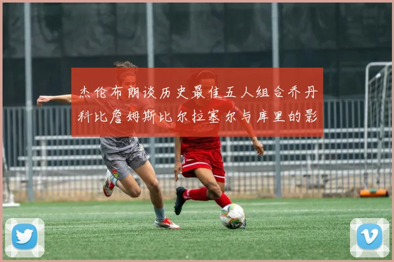 杰伦布朗谈历史最佳五人组合乔丹科比詹姆斯比尔拉塞尔与库里的影响力