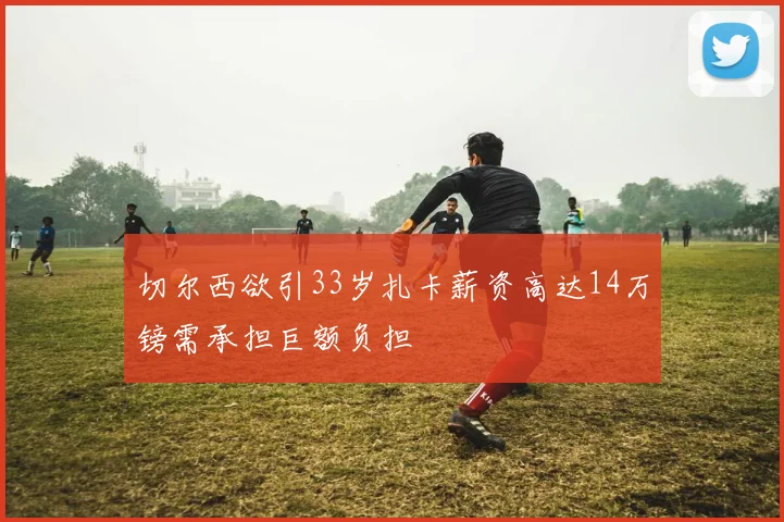 切尔西欲引33岁扎卡薪资高达14万镑需承担巨额负担
