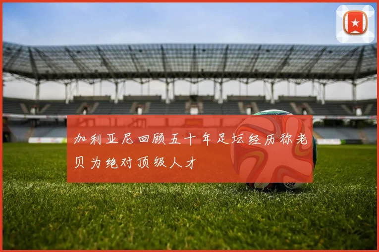 加利亚尼回顾五十年足坛经历称老贝为绝对顶级人才