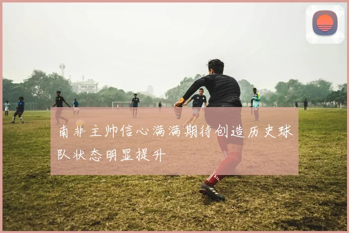 南非主帅信心满满期待创造历史球队状态明显提升