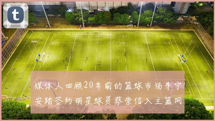 媒体人回顾20年前的篮球市场李宁安踏签约明星球员蔡崇信入主篮网的时代变迁