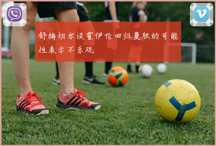 舒梅切尔谈霍伊伦回归曼联的可能性表示不乐观