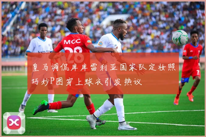 皇马调侃库库雷利亚国家队定妆照巧妙P图穿上球衣引发热议