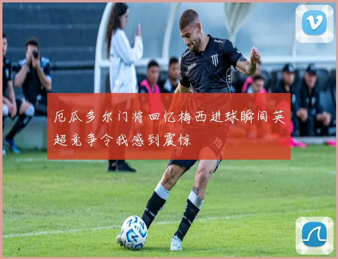 厄瓜多尔门将回忆梅西进球瞬间英超竞争令我感到震惊