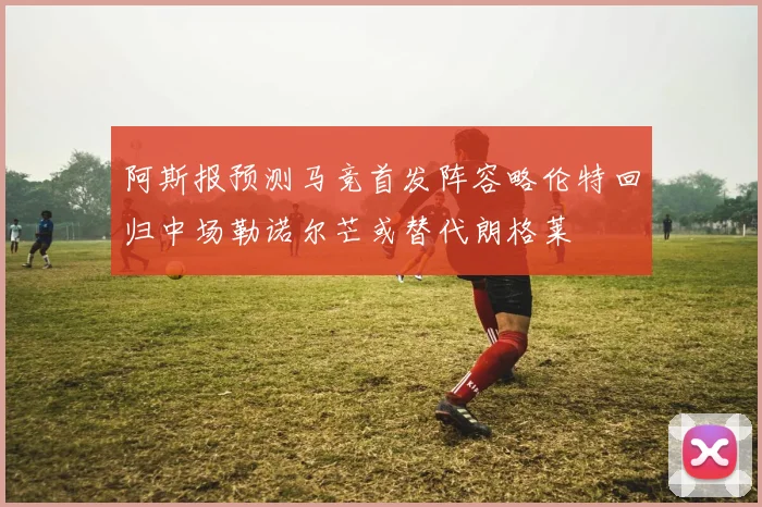 阿斯报预测马竞首发阵容略伦特回归中场勒诺尔芒或替代朗格莱