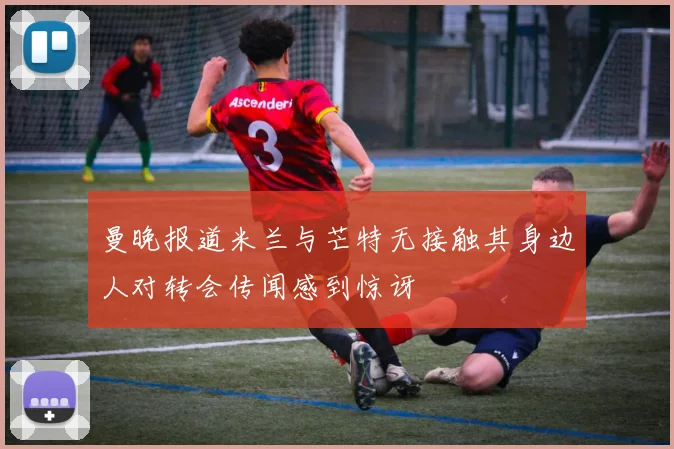 曼晚报道米兰与芒特无接触其身边人对转会传闻感到惊讶