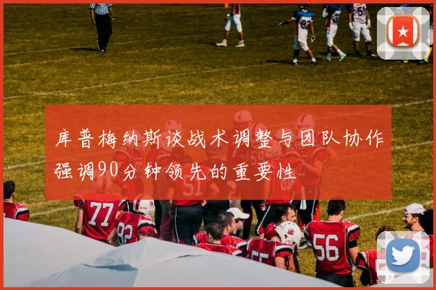 库普梅纳斯谈战术调整与团队协作强调90分钟领先的重要性