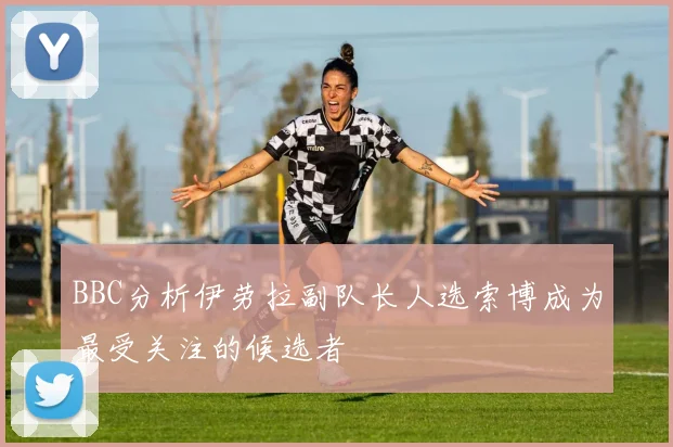 BBC分析伊劳拉副队长人选索博成为最受关注的候选者