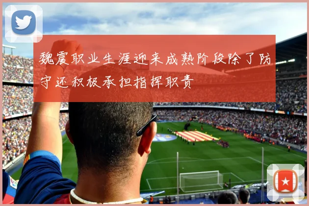 魏震职业生涯迎来成熟阶段除了防守还积极承担指挥职责