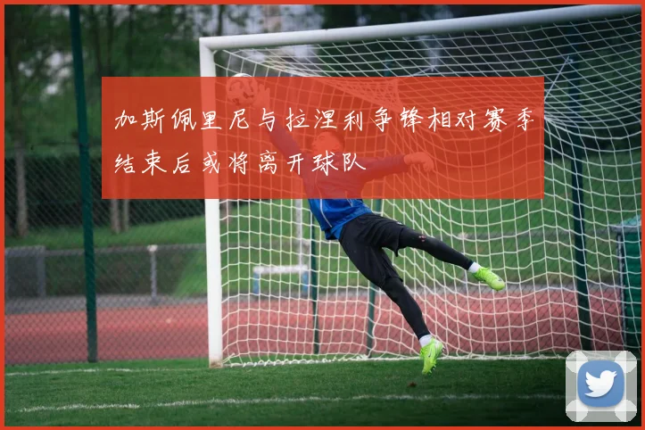 加斯佩里尼与拉涅利争锋相对赛季结束后或将离开球队