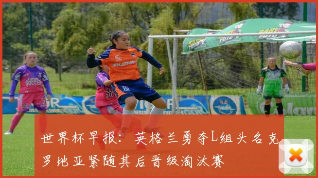世界杯早报：英格兰勇夺L组头名克罗地亚紧随其后晋级淘汰赛