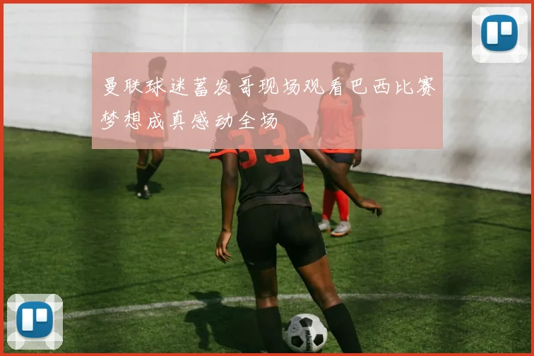 曼联球迷蓄发哥现场观看巴西比赛梦想成真感动全场