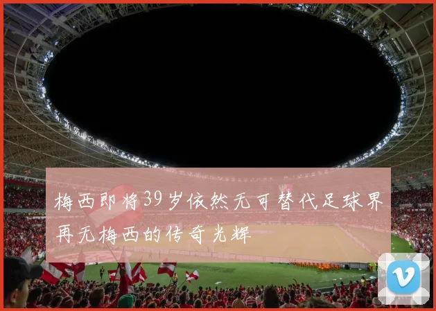 梅西即将39岁依然无可替代足球界再无梅西的传奇光辉