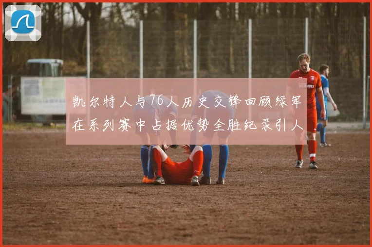 凯尔特人与76人历史交锋回顾绿军在系列赛中占据优势全胜纪录引人关注