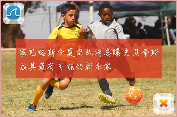 塞巴略斯今夏离队消息曝光贝蒂斯成其最有可能的新东家